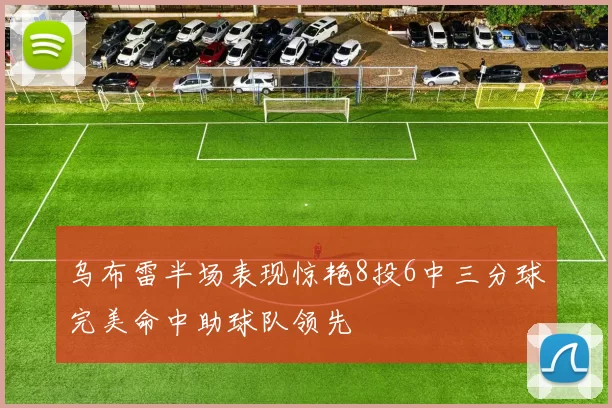 乌布雷半场表现惊艳8投6中三分球完美命中助球队领先