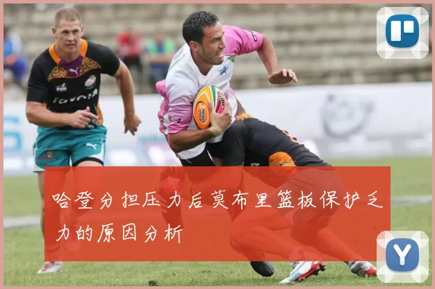 哈登分担压力后莫布里篮板保护乏力的原因分析