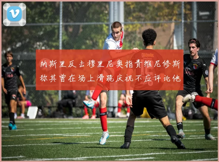 纳斯里反击穆里尼奥指责维尼修斯称其曾在场上滑跪庆祝不应评论他人