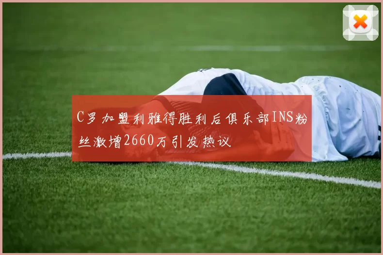 C罗加盟利雅得胜利后俱乐部INS粉丝激增2660万引发热议