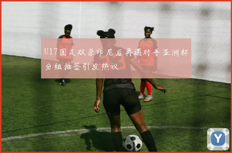 U17国足双杀印尼后再遇对手亚洲杯分组抽签引发热议