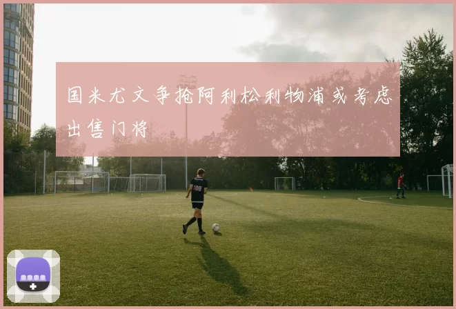 国米尤文争抢阿利松利物浦或考虑出售门将