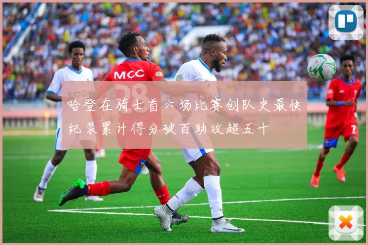 哈登在骑士首六场比赛创队史最快纪录累计得分破百助攻超五十