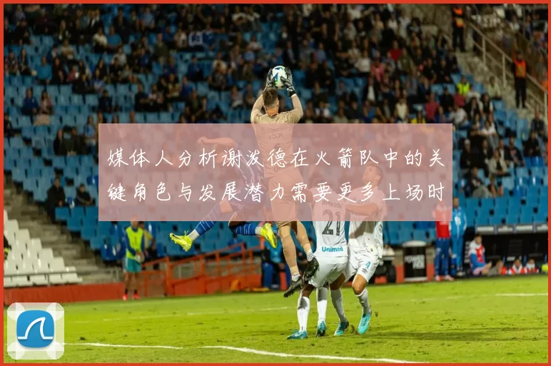 媒体人分析谢泼德在火箭队中的关键角色与发展潜力需要更多上场时间