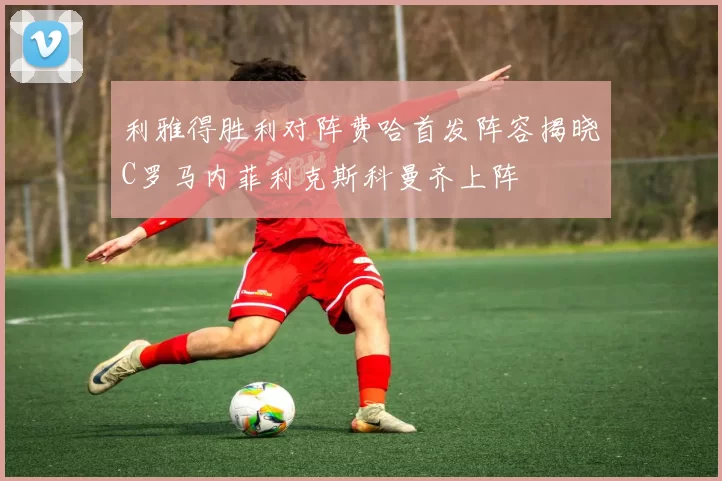 利雅得胜利对阵费哈首发阵容揭晓C罗马内菲利克斯科曼齐上阵