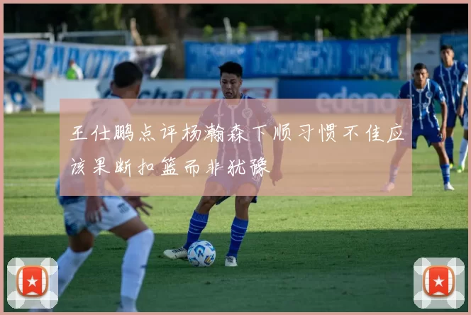 王仕鹏点评杨瀚森下顺习惯不佳应该果断扣篮而非犹豫