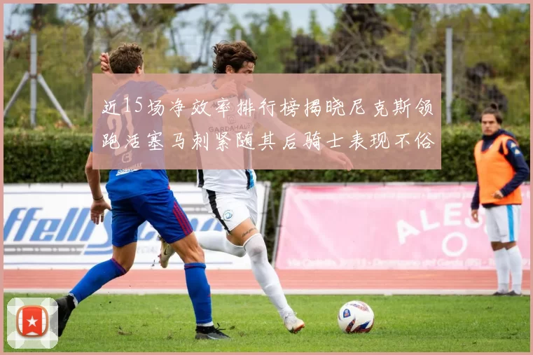 近15场净效率排行榜揭晓尼克斯领跑活塞马刺紧随其后骑士表现不俗