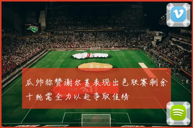 瓜帅称赞谢尔基表现出色联赛剩余十轮需全力以赴争取佳绩
