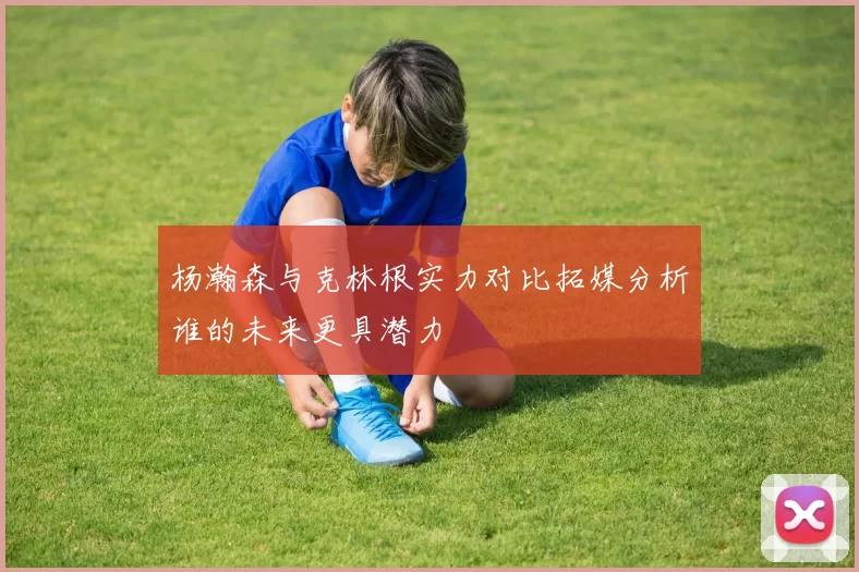 杨瀚森与克林根实力对比拓媒分析谁的未来更具潜力