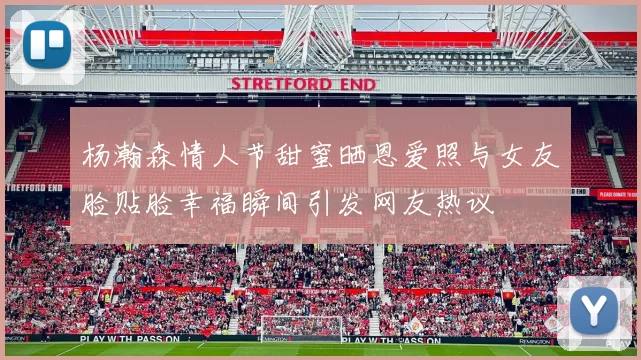 杨瀚森情人节甜蜜晒恩爱照与女友脸贴脸幸福瞬间引发网友热议