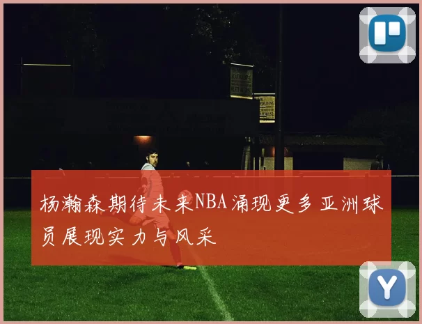 杨瀚森期待未来NBA涌现更多亚洲球员展现实力与风采