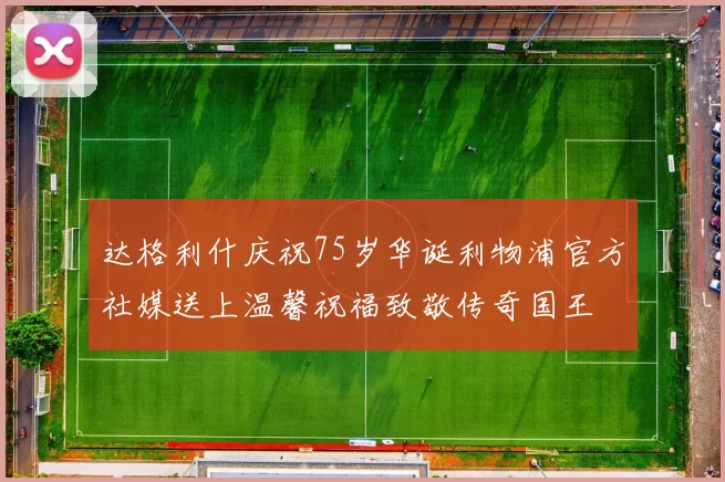 达格利什庆祝75岁华诞利物浦官方社媒送上温馨祝福致敬传奇国王