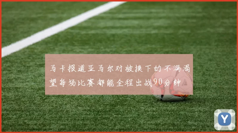 马卡报道亚马尔对被换下的不满渴望每场比赛都能全程出战90分钟