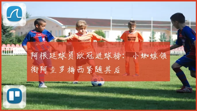 阿根廷球员欧冠进球榜：小蜘蛛领衔阿圭罗梅西紧随其后