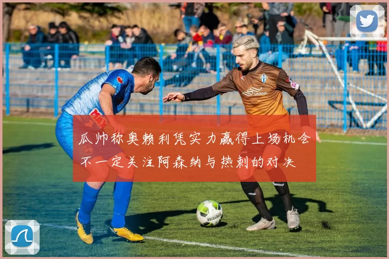 瓜帅称奥赖利凭实力赢得上场机会不一定关注阿森纳与热刺的对决