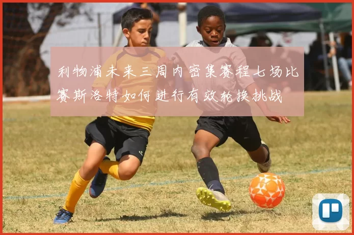 利物浦未来三周内密集赛程七场比赛斯洛特如何进行有效轮换挑战