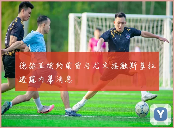 德赫亚续约前曾与尤文接触斯基拉透露内幕消息