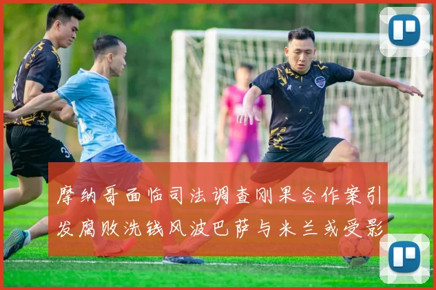 摩纳哥面临司法调查刚果合作案引发腐败洗钱风波巴萨与米兰或受影响