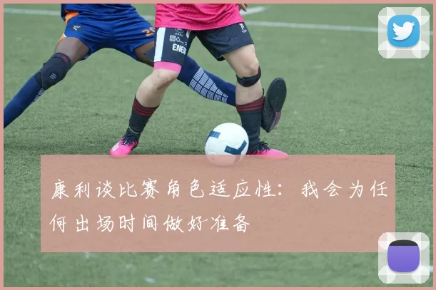 康利谈比赛角色适应性：我会为任何出场时间做好准备