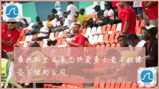 桑托斯坚定表态热爱勇士毫不犹豫签下续约合同