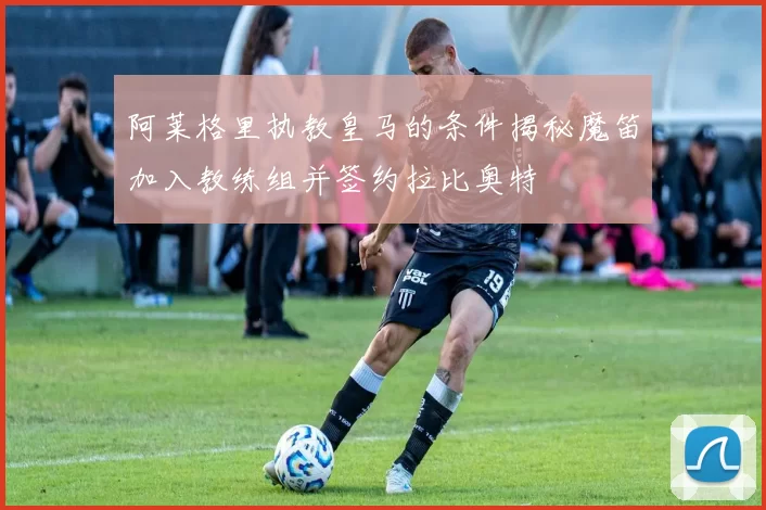 阿莱格里执教皇马的条件揭秘魔笛加入教练组并签约拉比奥特