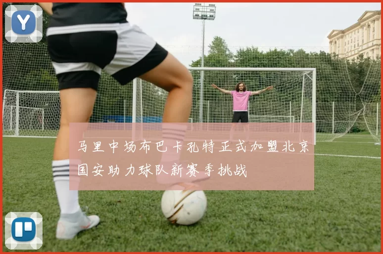 马里中场布巴卡孔特正式加盟北京国安助力球队新赛季挑战