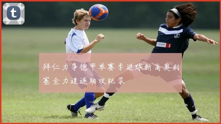 拜仁力争德甲单赛季进球新高奥利塞全力追逐助攻纪录